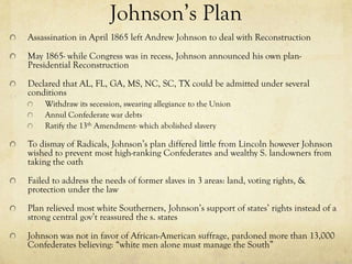 Johnson’s Plan
Assassination in April 1865 left Andrew Johnson to deal with Reconstruction

May 1865- while Congress was in recess, Johnson announced his own plan-
Presidential Reconstruction

Declared that AL, FL, GA, MS, NC, SC, TX could be admitted under several
conditions
    Withdraw its secession, swearing allegiance to the Union
    Annul Confederate war debts
    Ratify the 13th Amendment- which abolished slavery

To dismay of Radicals, Johnson’s plan differed little from Lincoln however Johnson
wished to prevent most high-ranking Confederates and wealthy S. landowners from
taking the oath

Failed to address the needs of former slaves in 3 areas: land, voting rights, &
protection under the law

Plan relieved most white Southerners, Johnson’s support of states’ rights instead of a
strong central gov’t reassured the s. states

Johnson was not in favor of African-American suffrage, pardoned more than 13,000
Confederates believing: “white men alone must manage the South”
 