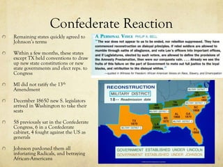 Confederate Reaction
Remaining states quickly agreed to
Johnson’s terms

Within a few months, these states
except TX held conventions to draw
up new state constitutions or new
state governments and elect reps. to
Congress

MI did not ratify the 13th
Amendment

December 18650 new S. legislators
arrived in Washington to take their
seats

58 previously sat in the Confederate
Congress, 6 in a Confederate
cabinet, 4 fought against the US as
generals

Johnson pardoned them all
infuriating Radicals, and betraying
African-Americans
 