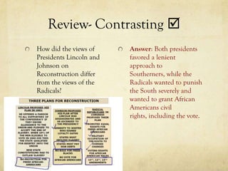 Review- Contrasting 
How did the views of     Answer: Both presidents
Presidents Lincoln and   favored a lenient
Johnson on               approach to
Reconstruction differ    Southerners, while the
from the views of the    Radicals wanted to punish
Radicals?                the South severely and
                         wanted to grant African
                         Americans civil
                         rights, including the vote.
 