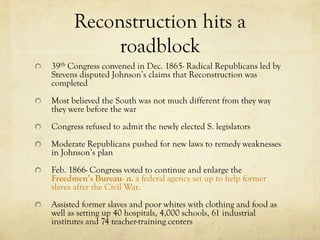 Reconstruction hits a
           roadblock
39th Congress convened in Dec. 1865- Radical Republicans led by
Stevens disputed Johnson’s claims that Reconstruction was
completed
Most believed the South was not much different from they way
they were before the war
Congress refused to admit the newly elected S. legislators
Moderate Republicans pushed for new laws to remedy weaknesses
in Johnson’s plan
Feb. 1866- Congress voted to continue and enlarge the
Freedmen’s Bureau- n. a federal agency set up to help former
slaves after the Civil War.
Assisted former slaves and poor whites with clothing and food as
well as setting up 40 hospitals, 4,000 schools, 61 industrial
institutes and 74 teacher-training centers
 