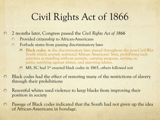 Civil Rights Act of 1866
2 months later, Congress passed the Civil Rights Act of 1866
    Provided citizenship to African-Americans
    Forbade states from passing discriminatory laws
       Black codes- n. the discriminatory laws passed throughout the post-Civil-War
       South which severely restricted African Americans’ lives, prohibiting such
       activities as traveling without permits, carrying weapons, serving on
       juries, testifying against whites, and marrying whites.
       MS, SC had 1st enacted black codes in 1865, others followed suit

Black codes had the effect of restoring many of the restrictions of slavery
through their prohibitions
Resentful whites used violence to keep blacks from improving their
position in society
Passage of Black codes indicated that the South had not given up the idea
of African-Americans in bondage.
 