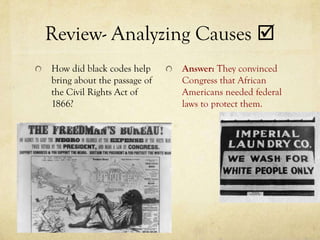 Review- Analyzing Causes 
How did black codes help     Answer: They convinced
bring about the passage of   Congress that African
the Civil Rights Act of      Americans needed federal
1866?                        laws to protect them.
 