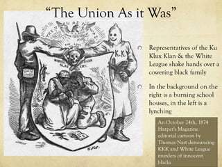 “The Union As it Was”

                Representatives of the Ku
                Klux Klan & the White
                League shake hands over a
                cowering black family

                In the background on the
                right is a burning school
                houses, in the left is a
                lynching
                   An October 24th, 1874
                   Harper's Magazine
                   editorial cartoon by
                   Thomas Nast denouncing
                   KKK and White League
                   murders of innocent
                   blacks
 
