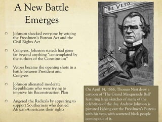 A New Battle
  Emerges
Johnson shocked everyone by vetoing
the Freedmen’s Bureau Act and the
Civil Rights Act

Congress, Johnson stated: had gone
far beyond anything “contemplated by
the authors of the Constitution”

Vetoes became the opening shots in a
battle between President and
Congress

Johnson alienated moderate
Republicans who were trying to         On April 14, 1866, Thomas Nast drew a
improve his Reconstruction Plan        cartoon of "The Grand Masquerade Ball"
Angered the Radicals by appearing to   featuring large sketches of many of the
support Southerners who denied         celebrities of the day. Andrew Johnson is
African-Americans their rights         pictured kicking out the Freedmen’s Bureau
                                       with his veto, with scattered black people
                                       coming out of it.
 
