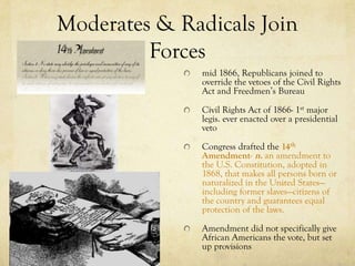 Moderates & Radicals Join
         Forces
               mid 1866, Republicans joined to
               override the vetoes of the Civil Rights
               Act and Freedmen’s Bureau

               Civil Rights Act of 1866- 1st major
               legis. ever enacted over a presidential
               veto

               Congress drafted the 14th
               Amendment- n. an amendment to
               the U.S. Constitution, adopted in
               1868, that makes all persons born or
               naturalized in the United States—
               including former slaves—citizens of
               the country and guarantees equal
               protection of the laws.

               Amendment did not specifically give
               African Americans the vote, but set
               up provisions
 