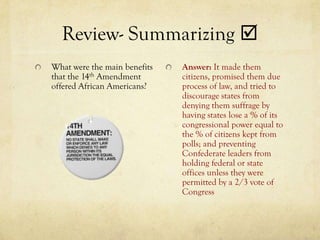 Review- Summarizing 
What were the main benefits   Answer: It made them
that the 14th Amendment       citizens, promised them due
offered African Americans?    process of law, and tried to
                              discourage states from
                              denying them suffrage by
                              having states lose a % of its
                              congressional power equal to
                              the % of citizens kept from
                              polls; and preventing
                              Confederate leaders from
                              holding federal or state
                              offices unless they were
                              permitted by a 2/3 vote of
                              Congress
 