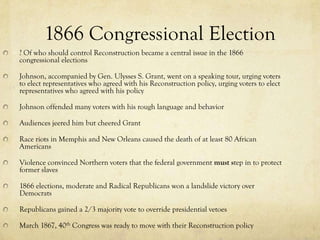 1866 Congressional Election
? Of who should control Reconstruction became a central issue in the 1866
congressional elections

Johnson, accompanied by Gen. Ulysses S. Grant, went on a speaking tour, urging voters
to elect representatives who agreed with his Reconstruction policy, urging voters to elect
representatives who agreed with his policy

Johnson offended many voters with his rough language and behavior

Audiences jeered him but cheered Grant

Race riots in Memphis and New Orleans caused the death of at least 80 African
Americans

Violence convinced Northern voters that the federal government must step in to protect
former slaves

1866 elections, moderate and Radical Republicans won a landslide victory over
Democrats

Republicans gained a 2/3 majority vote to override presidential vetoes

March 1867, 40th Congress was ready to move with their Reconstruction policy
 