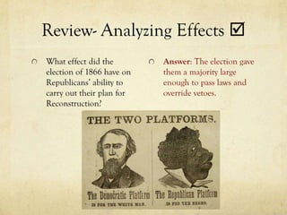 Review- Analyzing Effects 
What effect did the        Answer: The election gave
election of 1866 have on   them a majority large
Republicans’ ability to    enough to pass laws and
carry out their plan for   override vetoes.
Reconstruction?
 