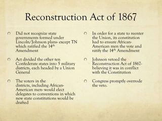 Reconstruction Act of 1867
Did not recognize state              In order for a state to reenter
governments formed under             the Union, its constitution
Lincoln/Johnson plans- except TN     had to ensure African-
which ratified the 14th              American men the vote and
Amendment                            ratify the 14th Amendment
Act divided the other ten            Johnson vetoed the
Confederate states into 5 military   Reconstruction Act of 1867-
districts, each headed by a Union    believing it was in conflict
General                              with the Constitution
The voters in the                    Congress promptly overrode
districts, including African-        the veto.
American men- would elect
delegates to conventions in which
new state constitutions would be
drafted
 