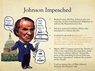 Johnson Impeached
          Radical voters felt Pres. Johnson was not
          carrying out his constitutional obligation to
          enforce the Reconstruction Act.

          Johnson removed military officers who
          attempted to enforce the Act

          Looked for grounds to impeach- v. to
          formally charge an official with misconduct
          in office. The House of Representatives has
          the sole power to impeach federal officials.
          They are then tried in the Senate.

          March 1867- Congress passed the Tenure of
          Office Act- stated that the president could
          not remove cabinet officers “during the
          term of the president by whom they may
          have been appointed” without the consent
          of the Senate

          Used to protect Sec. of War- Edward
          Stanton, the Radicals’ ally
 