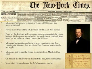 Johnson w/ others was certain the Tenure of Office Act was
unconstitutional

Forced a court test of the act, Johnson fired Sec. of War Stanton

Provided the Radicals with the opportunity they needed- the House
brought 11 charges of impeachment against Johnson, 9 which were
based on his violation of the Tenure of Office Act

Johnson’s lawyers disputed these charges by pointing out that
Lincoln, not Johnson, had appointed Sec. Stanton- so the act did
not apply

Johnson’s trial before the Senate took place from March to May
1868

On the day the final vote was taken at the trial, tension mounted

Vote- 35 to 19, one short of the 2/3rds majority needed
 