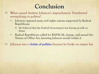 Conclusion
What caused Andrew Johnson’s impeachment: Presidential
wrong-doing or politics?
   Johnson opposed many civil rights actions supported by Radical
   Republicans
      He believed that the Federal Government was forcing its will on
      States
   Radical Republicans called for RADICAL change, and passed the
   Tenure of Office Act, knowing Johnson would violate it

Johnson was a victim of politics because he broke an unjust law
 