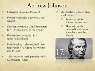 Andrew Johnson
Succeeded Lincoln as President          As president: Johnson faced
                                        a dilemma:
Former congressman, governor, and            Pardon or punish
senator                                      former Confederates
Only senator from a Confederate state        How to bring the
[TN] to remain loyal to the Union            defeated Confederate
                                             states back into the
Former slave-owner, by 1863-                 Union
supported abolition

Hated wealthy s. planters, held them
responsible for dragging poor whites
into the war

1865- endorsed harsh punishment for
Confederate leaders
 