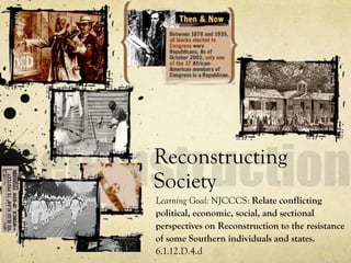 Reconstructing
Society
Learning Goal: NJCCCS: Relate conflicting
political, economic, social, and sectional
perspectives on Reconstruction to the resistance
of some Southern individuals and states.
6.1.12.D.4.d
 