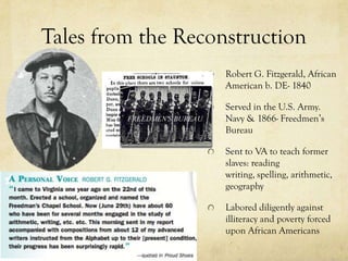 Tales from the Reconstruction
                    Robert G. Fitzgerald, African
                    American b. DE- 1840

                    Served in the U.S. Army.
                    Navy & 1866- Freedmen’s
                    Bureau

                    Sent to VA to teach former
                    slaves: reading
                    writing, spelling, arithmetic,
                    geography

                    Labored diligently against
                    illiteracy and poverty forced
                    upon African Americans
 