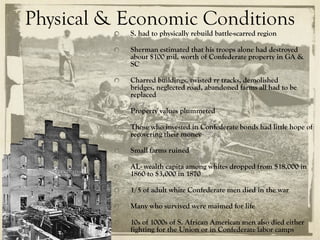 Physical & Economic Conditions
           S. had to physically rebuild battle-scarred region

           Sherman estimated that his troops alone had destroyed
           about $100 mil. worth of Confederate property in GA &
           SC

           Charred buildings, twisted rr tracks, demolished
           bridges, neglected road, abandoned farms all had to be
           replaced

           Property values plummeted

           Those who invested in Confederate bonds had little hope of
           recovering their money

           Small farms ruined

           AL- wealth capita among whites dropped from $18,000 in
           1860 to $3,000 in 1870

           1/5 of adult white Confederate men died in the war

           Many who survived were maimed for life

           10s of 1000s of S. African American men also died either
           fighting for the Union or in Confederate labor camps
 