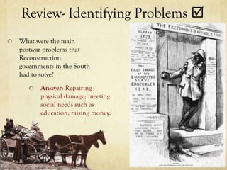 Review- Identifying Problems 
What were the main
postwar problems that
Reconstruction
governments in the South
had to solve?
       Answer: Repairing
       physical damage; meeting
       social needs such as
       education; raising money.
 