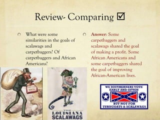 Review- Comparing 
What were some                 Answer: Some
similarities in the goals of   carpetbaggers and
scalawags and                  scalawags shared the goal
carpetbaggers? Of              of making a profit. Some
carpetbaggers and African      African Americans and
Americans?                     some carpetbaggers shared
                               the goal of improving
                               African-American lives.
 