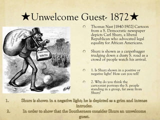 ★Unwelcome Guest- 1872★
             Thomas Nast [1840-1902] Cartoon
             from a S. Democratic newspaper
             depicts Carl Shurz, a liberal
             Republican who advocated legal
             equality for African Americans.

             Shurz is shown as a carpetbagger
             trudging down a dusty S. road as a
             crowd of people watch his arrival.

             1. Is Shurz shown in a positive or
             negative light? How can you tell?

             2. Why do you think the
             cartoonist portrays the S. people
             standing in a group, far away from
             Shurz?
 