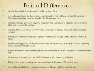 Political Differences
Conflicting goals led to disunity in the Republican Party

Few scalawags shared the Republican commitment to civil rights & suffrage for African
Americans, over time many returned to the Democratic party

Some Republican governors began to appoint white Democrats to office to persuade more
white voters to vote Republican

Policy backfired- convinced very few white Democrats to change parties and the blacks felt
betrayed

New states of African Americans required fundamental changes in the attitudes of most S.
whites

Some whites supported the Republicans during Reconstruction & thought the end of slavery
would ultimately benefit the S.

Some s. farmers & merchants though that investment by M. would help the S. recover from the
war

Many white S. refused to accept blacks’ new status and resisted equal rights

White S. had to accept defeat and the day-to-day involvement of N. in their lives

Several thousand planters emigrated to Europe, Mexico or Brazil after the war
 