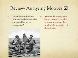 Review- Analyzing Motives 
 What do you think the     Answer: They may have
 former Confederates who   hoped to start a new life
 emigrated hoped to        in a country where they
 accomplish?               wouldn’t be reminded of
                           their defeat.
 