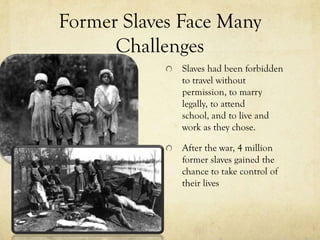 Former Slaves Face Many
      Challenges
              Slaves had been forbidden
              to travel without
              permission, to marry
              legally, to attend
              school, and to live and
              work as they chose.

              After the war, 4 million
              former slaves gained the
              chance to take control of
              their lives
 