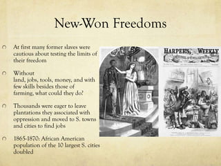 New-Won Freedoms
At first many former slaves were
cautious about testing the limits of
their freedom

Without
land, jobs, tools, money, and with
few skills besides those of
farming, what could they do?

Thousands were eager to leave
plantations they associated with
oppression and moved to S. towns
and cities to find jobs

1865-1870: African American
population of the 10 largest S. cities
doubled
 