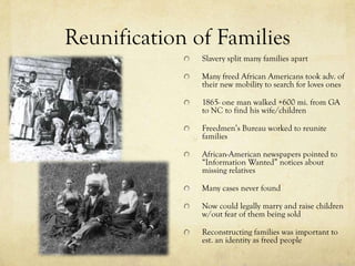 Reunification of Families
               Slavery split many families apart

               Many freed African Americans took adv. of
               their new mobility to search for loves ones

               1865- one man walked +600 mi. from GA
               to NC to find his wife/children

               Freedmen’s Bureau worked to reunite
               families

               African-American newspapers pointed to
               “Information Wanted” notices about
               missing relatives

               Many cases never found

               Now could legally marry and raise children
               w/out fear of them being sold

               Reconstructing families was important to
               est. an identity as freed people
 