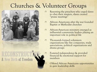 Churches & Volunteer Groups
             Resenting the preachers who urged slaves
             to obey their masters, slaves created
             “praise meetings”
             African Americans after the war founded
             Baptist or Methodist churches
             African-American ministers emerged as
             influential community leaders playing an
             important role in political life
             Thousands formed volunteers
             organizations like fire companies, trade
             associations, political organizations and
             drama groups
             Fostered independence & provided
             financial & emotional support for
             members
             Offered African Americans opportunities
             to gain leadership skills
 