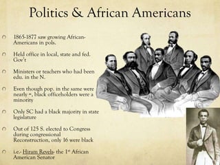 Politics & African Americans
1865-1877 saw growing African-
Americans in pols.

Held office in local, state and fed.
Gov’t

Ministers or teachers who had been
edu. in the N.

Even though pop. in the same were
nearly =, black officeholders were a
minority

Only SC had a black majority in state
legislature

Out of 125 S. elected to Congress
during congressional
Reconstruction, only 16 were black

i.e.- Hiram Revels- the 1st African
American Senator
 