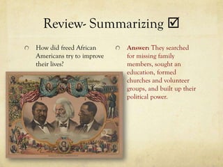 Review- Summarizing 
How did freed African      Answer: They searched
Americans try to improve   for missing family
their lives?               members, sought an
                           education, formed
                           churches and volunteer
                           groups, and built up their
                           political power.
 
