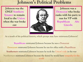 Johnson’s Political Problems
  Johnson was the                                          Johnson was a
  ONLY Southern                                         Democrat who broke
 Senator to remain                                     ranks with his party to
loyal to the Union                                        run for VP with
when the war broke                                      Republican      Abe
        out                                                   Lincoln



 As a result of his political history, which groups may have mistrusted Johnson?

           Republicans mistrusted Johnson because he was a Democrat
    Democrats mistrusted Johnson because he ran for office with a Republican
   Southerners mistrusted Johnson because he took the Union’s side in the war
Northerners mistrusted Johnson because the feared he would have sympathy for the
                                    south
 