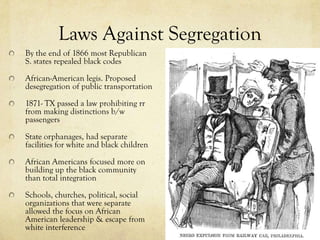 Laws Against Segregation
By the end of 1866 most Republican
S. states repealed black codes

African-American legis. Proposed
desegregation of public transportation

1871- TX passed a law prohibiting rr
from making distinctions b/w
passengers

State orphanages, had separate
facilities for white and black children

African Americans focused more on
building up the black community
than total integration

Schools, churches, political, social
organizations that were separate
allowed the focus on African
American leadership & escape from
white interference
 