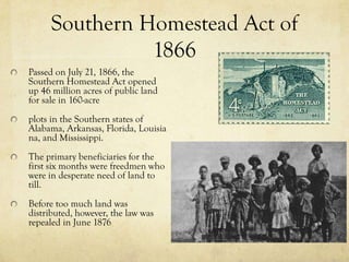 Southern Homestead Act of
               1866
Passed on July 21, 1866, the
Southern Homestead Act opened
up 46 million acres of public land
for sale in 160-acre
plots in the Southern states of
Alabama, Arkansas, Florida, Louisia
na, and Mississippi.
The primary beneficiaries for the
first six months were freedmen who
were in desperate need of land to
till.
Before too much land was
distributed, however, the law was
repealed in June 1876
 
