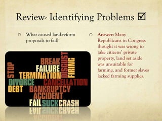 Review- Identifying Problems 
  What caused land-reform   Answer: Many
  proposals to fail?        Republicans in Congress
                            thought it was wrong to
                            take citizens’ private
                            property, land set aside
                            was unsuitable for
                            farming, and former slaves
                            lacked farming supplies.
 