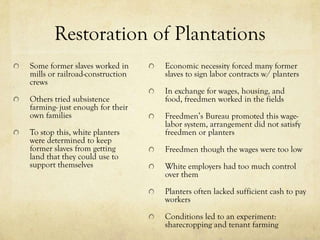 Restoration of Plantations
Some former slaves worked in     Economic necessity forced many former
mills or railroad-construction   slaves to sign labor contracts w/ planters
crews
                                 In exchange for wages, housing, and
Others tried subsistence         food, freedmen worked in the fields
farming- just enough for their
own families                     Freedmen’s Bureau promoted this wage-
                                 labor system, arrangement did not satisfy
To stop this, white planters     freedmen or planters
were determined to keep
former slaves from getting       Freedmen though the wages were too low
land that they could use to
support themselves               White employers had too much control
                                 over them

                                 Planters often lacked sufficient cash to pay
                                 workers

                                 Conditions led to an experiment:
                                 sharecropping and tenant farming
 