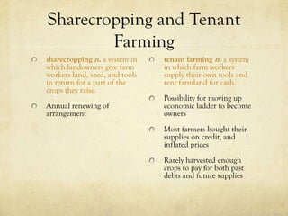 Sharecropping and Tenant
        Farming
sharecropping n. a system in    tenant farming n. a system
which landowners give farm      in which farm workers
workers land, seed, and tools   supply their own tools and
in return for a part of the     rent farmland for cash.
crops they raise.
                                Possibility for moving up
Annual renewing of              economic ladder to become
arrangement                     owners
                                Most farmers bought their
                                supplies on credit, and
                                inflated prices
                                Rarely harvested enough
                                crops to pay for both past
                                debts and future supplies
 