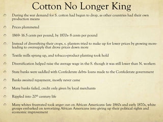 Cotton No Longer King
During the war demand for S. cotton had begun to drop, as other countries had their own
production means

Prices plummeted

1869- 16.5 cents per pound, by 1870s- 8 cents per pound

Instead of diversifying their crops, s. planters tried to make up for lower prices by growing more-
leading to oversupply that drove prices down more

Textile mills sprang up, and tobacco-product planting took hold

Diversification helped raise the average wage in the S. though it was still lower than N. workers

State banks were saddled with Confederate debts- loans made to the Confederate government

Banks awaited repayment, mostly never came

Many banks failed, credit only given by local merchants

Rippled into 20th century life

Many whites frustrated took anger out on African Americans- late 1860s and early 1870s, white
groups embarked on terrorizing African Americans into giving up their political rights and
economic improvement
 