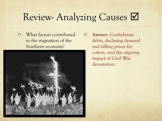 Review- Analyzing Causes 
What factors contributed   Answer: Confederate
to the stagnation of the   debts, declining demand
Southern economy?          and falling prices for
                           cotton, and the ongoing
                           impact of Civil War
                           devastation.
 