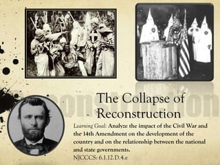 The Collapse of
         Reconstruction
Learning Goal: Analyze the impact of the Civil War and
the 14th Amendment on the development of the
country and on the relationship between the national
and state governments.
NJCCCS: 6.1.12.D.4.e
 