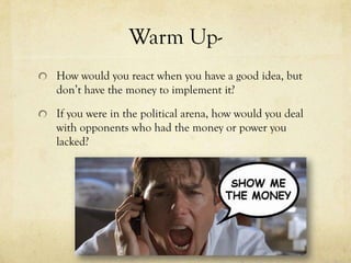 Warm Up-
How would you react when you have a good idea, but
don’t have the money to implement it?

If you were in the political arena, how would you deal
with opponents who had the money or power you
lacked?
 