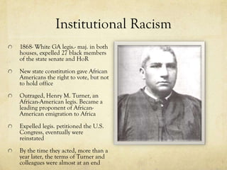Institutional Racism
1868- White GA legis.- maj. in both
houses, expelled 27 black members
of the state senate and HoR
New state constitution gave African
Americans the right to vote, but not
to hold office
Outraged, Henry M. Turner, an
African-American legis. Became a
leading proponent of African-
American emigration to Africa
Expelled legis. petitioned the U.S.
Congress, eventually were
reinstated
By the time they acted, more than a
year later, the terms of Turner and
colleagues were almost at an end
 