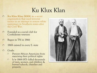 Ku Klux Klan
Ku Klux Klan (KKK) n. a secret
organization that used terrorist
tactics in an attempt to restore white
supremacy in Southern states after
the Civil War.
Founded as a social club for
Confederate veterans
Began in TN in 1866
1868- existed in every S. state
Goals:
    Prevent African Americans from
    exercising their political rights
    b/w 1868-1871- killed thousands
    of men, women, and children &
    burned schools, churches and
    property
 