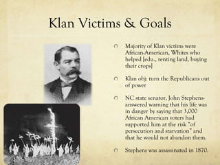 Klan Victims & Goals
            Majority of Klan victims were
            African-American, Whites who
            helped [edu., renting land, buying
            their crops]

            Klan obj: turn the Republicans out
            of power

            NC state senator, John Stephens-
            answered warning that his life was
            in danger by saying that 3,000
            African American voters had
            supported him at the risk “of
            persecution and starvation” and
            that he would not abandon them.

            Stephens was assassinated in 1870.
 