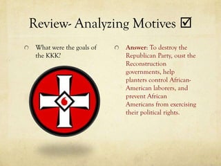 Review- Analyzing Motives 
 What were the goals of   Answer: To destroy the
 the KKK?                 Republican Party, oust the
                          Reconstruction
                          governments, help
                          planters control African-
                          American laborers, and
                          prevent African
                          Americans from exercising
                          their political rights.
 