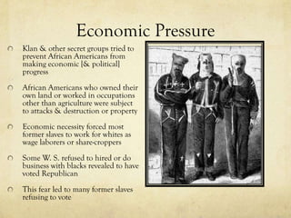Economic Pressure
Klan & other secret groups tried to
prevent African Americans from
making economic [& political]
progress
African Americans who owned their
own land or worked in occupations
other than agriculture were subject
to attacks & destruction or property
Economic necessity forced most
former slaves to work for whites as
wage laborers or share-croppers
Some W. S. refused to hired or do
business with blacks revealed to have
voted Republican
This fear led to many former slaves
refusing to vote
 