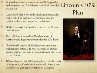 Believed secession was constitutionally impossible
and therefore the Confederate states had never left
the Union
                                                   Lincoln’s 10%
Contended that it was individuals, not states, who     Plan
had rebelled & that the Constitution gave the
president the power to pardon individuals.

Wished to make the South’s return to the Union-
quick & easy

Dec. 1863- announced his Proclamation of
Amnesty and Reconstruction- aka the 10% Plan

Gov’t would pardon all Confederates except for
high-ranking officials & those accused of crimes
against prisoners of war- who would swear allegiance
to the Union

10% of those on the 1860 voting lists took this oath
of allegiance, a Confederate state could form a new
state gov’t & gain representation in Congress
 