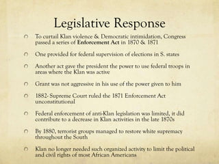 Legislative Response
To curtail Klan violence & Democratic intimidation, Congress
passed a series of Enforcement Act in 1870 & 1871
One provided for federal supervision of elections in S. states
Another act gave the president the power to use federal troops in
areas where the Klan was active
Grant was not aggressive in his use of the power given to him
1882- Supreme Court ruled the 1871 Enforcement Act
unconstitutional
Federal enforcement of anti-Klan legislation was limited, it did
contribute to a decrease in Klan activities in the late 1870s
By 1880, terrorist groups managed to restore white supremacy
throughout the South
Klan no longer needed such organized activity to limit the political
and civil rights of most African Americans
 