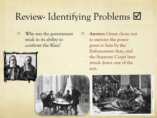 Review- Identifying Problems 
  Why was the government   Answer: Grant chose not
  weak in its ability to   to exercise the power
  confront the Klan?       given to him by the
                           Enforcement Acts, and
                           the Supreme Court later
                           struck down one of the
                           acts.
 