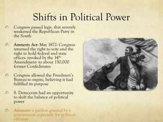 Shifts in Political Power
Congress passed legis. that severely
weakened the Republican Party in
the South
Amnesty Act- May 1872- Congress
returned the right to vote and the
right to hold federal and state
offices- revoked by the 14th
Amendment- to about 150,000
former Confederates
Congress allowed the Freedmen’s
Bureau to expire, believing it had
fulfilled its purpose
S. Democrats had an opportunity
to shift the balance of political
power
Amnesty- a pardon granted by a
government, especially for political
offenses
 